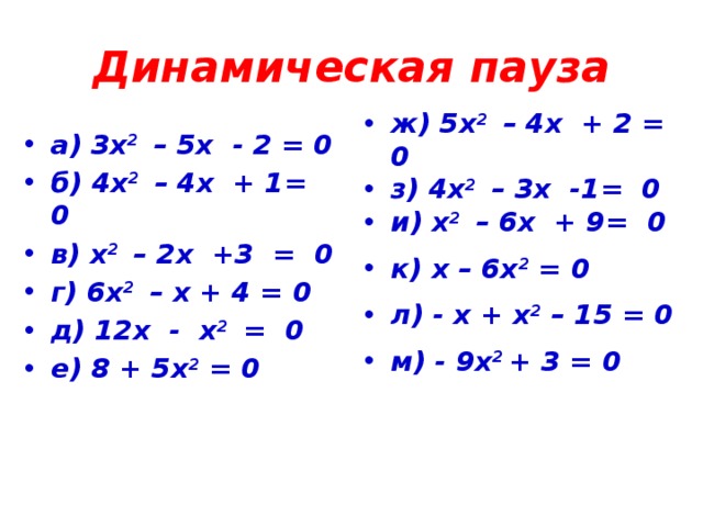 Динамическая пауза а) 3х 2 – 5х - 2 = 0 б) 4х 2 – 4х + 1= 0 в) х 2 – 2х +3 = 0 г) 6х 2 – х + 4 = 0 д) 12х - х 2 = 0 е) 8 + 5х 2 = 0 ж) 5х 2 – 4х + 2 = 0 з) 4х 2 – 3х -1= 0 и) х 2 – 6х + 9= 0 к) х – 6х 2 = 0 л) - х + х 2 – 15 = 0 м) - 9х 2 + 3 = 0   