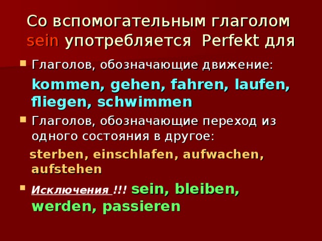 Со вспомогательным глаголом sein употребляется Perfekt для Глаголов, обозначающие движение:  kommen, gehen, fahren, laufen, fliegen, schwimmen Глаголов, обозначающие переход из одного состояния в другое:  sterben, einschlafen, aufwachen, aufstehen Исключения !!! sein, bleiben, werden, passieren 