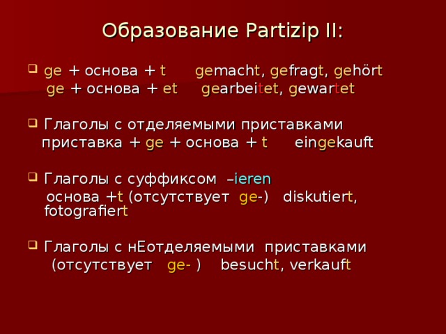 Образование Partizip II:   ge + основа + t  ge mach t , ge frag t , ge hör t  ge + основа + et  ge arbei t et , g ewar t et Глаголы с отделяемыми приставками  приставка + ge + основа + t   ein ge kauft Глаголы с суффиксом – ieren  основа + t (отсутствует ge -) diskutier t , fotografier t Глаголы с нЕотделяемыми приставками  (отсутствует ge- ) besuch t , verkauf t 