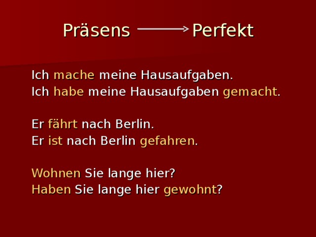 Präsens Perfekt  Ich mache meine Hausaufgaben.  Ich habe meine Hausaufgaben gemacht .  Er fährt nach Berlin.  Er ist nach Berlin gefahren .  Wohnen Sie lange hier?  Haben Sie lange hier gewohnt ? 