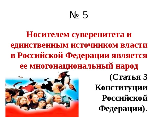 № 5 Носителем суверенитета и единственным источником власти в Российской Федерации является ее многонациональный народ (Статья 3 Конституции Российской Федерации). 