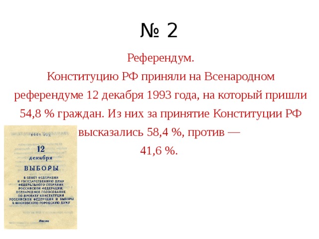 № 2 Референдум. Конституцию РФ приняли на Всенародном референдуме 12 декабря 1993 года, на который пришли 54,8 % граждан. Из них за принятие Конституции РФ высказались 58,4 %, против —  41,6 %. 