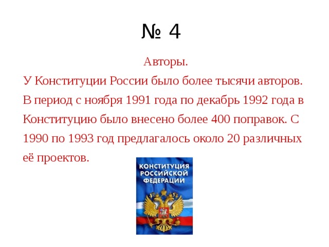 № 4 Авторы. У Конституции России было более тысячи авторов. В период с ноября 1991 года по декабрь 1992 года в Конституцию было внесено более 400 поправок. С 1990 по 1993 год предлагалось около 20 различных её проектов. 