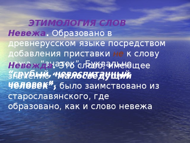  ЭТИМОЛОГИЯ СЛОВ Невежа . Образовано в древнерусском языке посредством добавления приставки не к слову вежа – “знаток”. Буквально – “грубый, невоспитанный человек”.    Невежда . Это слово, имеющее значение “малосведущий человек”, было заимствовано из старославянского, где образовано, как и слово невежа 