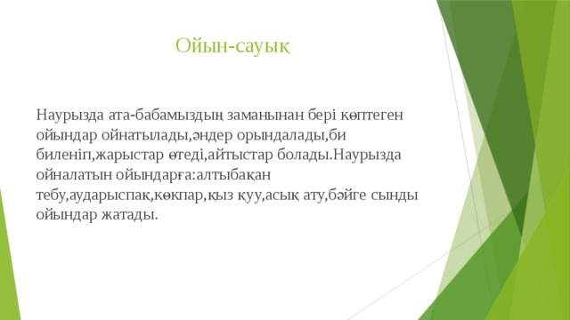 Ойын-сауық Наурызда ата-бабамыздың заманынан бері көптеген ойындар ойнатылады,әндер орындалады,би биленіп,жарыстар өтеді,айтыстар болады.Наурызда ойналатын ойындарға:алтыбақан тебу,аударыспақ,көкпар,қыз қуу,асық ату,бәйге сынды ойындар жатады. 