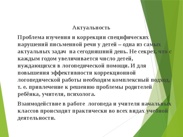 Актуальность   Проблема изучения и коррекции специфических нарушений письменной речи у детей – одна из самых актуальных задач  на сегодняшний день. Не секрет, что с каждым годом увеличивается число детей, нуждающихся в логопедической помощи. И для повышения эффективности коррекционной логопедической работы необходим комплексный подход, т. е. привлечение к решению проблемы родителей ребёнка, учителя, психолога.   Взаимодействие в работе логопеда и учителя начальных классов происходит практически во всех видах учебной деятельности. 