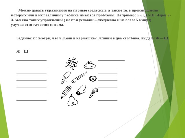  Можно давать упражнения на парные согласные, а также те, в произношении которых или в их различии у ребенка имеются проблемы. Например: Р-Л, С-Ш. Через 2-3- месяца таких упражнений ( но при условии – ежедневно и не более 5 минут) улучшается качество письма.    Задание: посмотри, что у Жени в кармашке? Запиши в два столбика, выдели Ж—Ш.     Ж          Ш  _______________    ______________________  _______________    ______________________  _______________    ______________________  _______________    ______________________  _______________    ______________________  _______________    ______________________  _______________    ______________________             