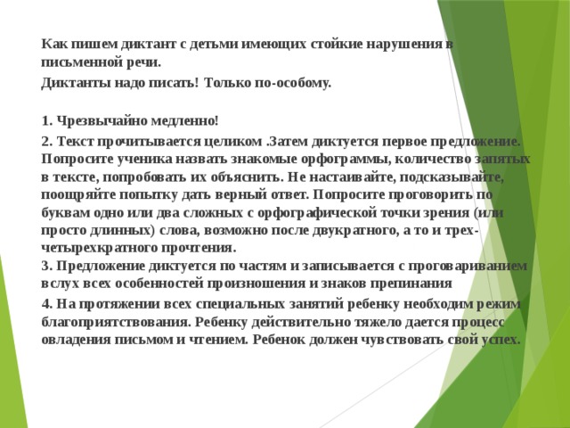   Как пишем диктант с детьми имеющих стойкие нарушения в письменной речи.  Диктанты надо писать! Только по-особому.   1. Чрезвычайно медленно!   2. Текст прочитывается целиком .Затем диктуется первое предложение. Попросите ученика назвать знакомые орфограммы, количество запятых в тексте, попробовать их объяснить. Не настаивайте, подсказывайте, поощряйте попытку дать верный ответ. Попросите проговорить по буквам одно или два сложных с орфографической точки зрения (или просто длинных) слова, возможно после двукратного, а то и трех-четырехкратного прочтения.   3. Предложение диктуется по частям и записывается с проговариванием вслух всех особенностей произношения и знаков препинания   4. На протяжении всех специальных занятий ребенку необходим режим благоприятствования. Ребенку действительно тяжело дается процесс овладения письмом и чтением. Ребенок должен чувствовать свой успех.   