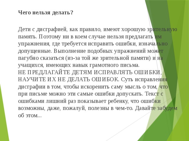  Чего нельзя делать?   Дети с дисграфией, как правило, имеют хорошую зрительную память. Поэтому ни в коем случае нельзя предлагать им упражнения, где требуется исправить ошибки, изначально допущенные. Выполнение подобных упражнений может пагубно сказаться (из-за той же зрительной памяти) и на учащихся, имеющих навык грамотного письма.  НЕ ПРЕДЛАГАЙТЕ ДЕТЯМ ИСПРАВЛЯТЬ ОШИБКИ, НАУЧИТЕ ИХ НЕ ДЕЛАТЬ ОШИБОК. Суть исправления дисграфии в том, чтобы искоренить саму мысль о том, что при письме можно эти самые ошибки допускать. Текст с ошибками лишний раз показывает ребенку, что ошибки возможны, даже, пожалуй, полезны в чем-то. Давайте забудем об этом... 