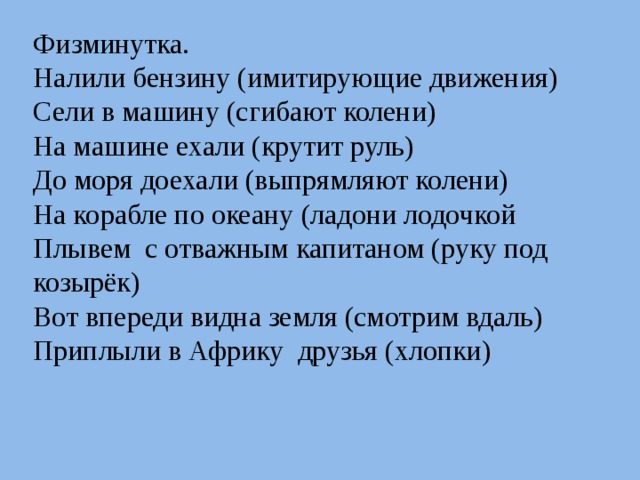 Физминутка. Налили бензину (имитирующие движения) Сели в машину (сгибают колени) На машине ехали (крутит руль) До моря доехали (выпрямляют колени) На корабле по океану (ладони лодочкой Плывем с отважным капитаном (руку под козырёк) Вот впереди видна земля (смотрим вдаль) Приплыли в Африку друзья (хлопки) 