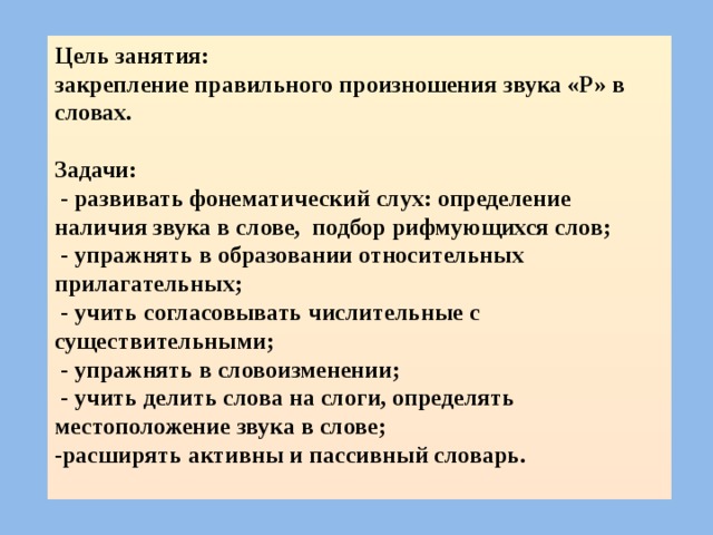 Цель занятия: закрепление правильного произношения звука «Р» в словах.  Задачи:  - развивать фонематический слух: определение наличия звука в слове, подбор рифмующихся слов;  - упражнять в образовании относительных прилагательных;  - учить согласовывать числительные с существительными;  - упражнять в словоизменении;  - учить делить слова на слоги, определять местоположение звука в слове; -расширять активны и пассивный словарь.  