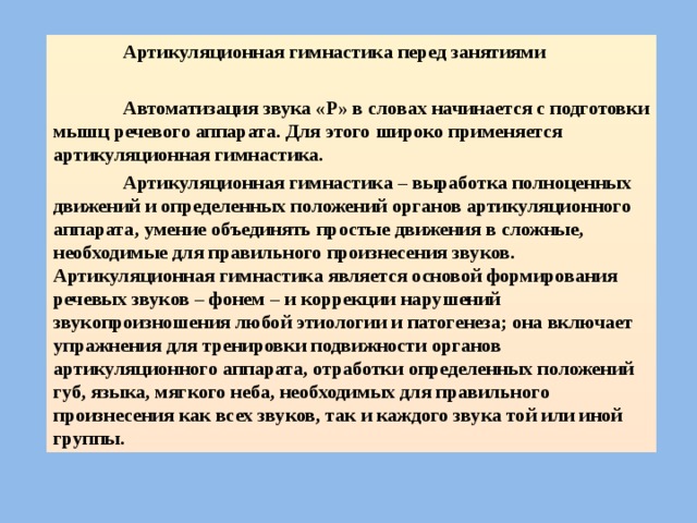  Артикуляционная гимнастика перед занятиями   Автоматизация звука «Р» в словах начинается с подготовки мышц речевого аппарата. Для этого широко применяется артикуляционная гимнастика.  Артикуляционная гимнастика – выработка полноценных движений и определенных положений органов артикуляционного аппарата, умение объединять простые движения в сложные, необходимые для правильного произнесения звуков. Артикуляционная гимнастика является основой формирования речевых звуков – фонем – и коррекции нарушений звукопроизношения любой этиологии и патогенеза; она включает упражнения для тренировки подвижности органов артикуляционного аппарата, отработки определенных положений губ, языка, мягкого неба, необходимых для правильного произнесения как всех звуков, так и каждого звука той или иной группы.  