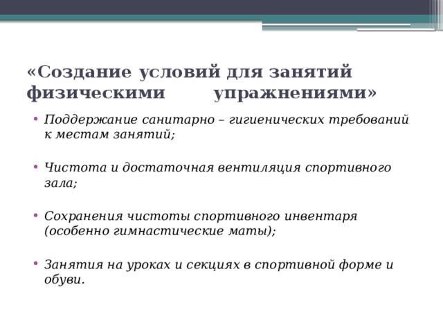 «Создание условий для занятий физическими упражнениями» Поддержание санитарно – гигиенических требований к местам занятий;  Чистота и достаточная вентиляция спортивного зала;  Сохранения чистоты спортивного инвентаря (особенно гимнастические маты);  Занятия на уроках и секциях в спортивной форме и обуви. 