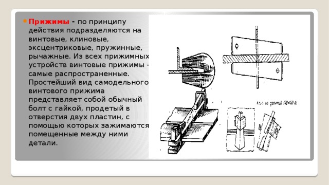 Прижимы - по принципу действия подразделяются на винтовые, клиновые, эксцентриковые, пружинные, рычажные. Из всех прижимных устройств винтовые прижимы - самые распространенные. Простейший вид самодельного винтового прижима представляет собой обычный болт с гайкой, продетый в отверстия двух пластин, с помощью которых зажимаются помещенные между ними детали. 