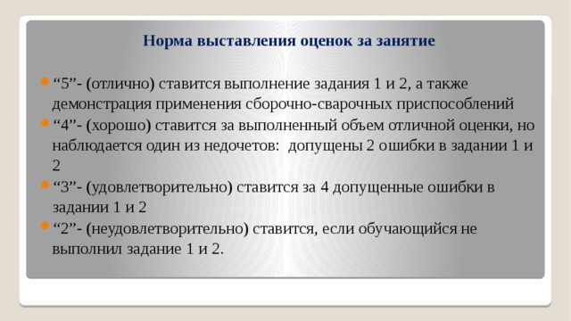 Норма выставления оценок за занятие “ 5”- (отлично) ставится выполнение задания 1 и 2, а также демонстрация применения сборочно-сварочных приспособлений   “ 4”- (хорошо) ставится за выполненный объем отличной оценки, но наблюдается один из недочетов: допущены 2 ошибки в задании 1 и 2 “ 3”- (удовлетворительно) ставится за 4 допущенные ошибки в задании 1 и 2  “ 2”- (неудовлетворительно) ставится, если обучающийся не выполнил задание 1 и 2. 