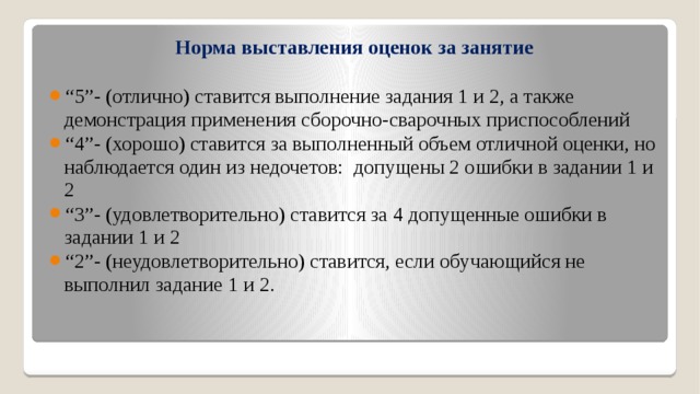 Норма выставления оценок за занятие “ 5”- (отлично) ставится выполнение задания 1 и 2, а также демонстрация применения сборочно-сварочных приспособлений   “ 4”- (хорошо) ставится за выполненный объем отличной оценки, но наблюдается один из недочетов: допущены 2 ошибки в задании 1 и 2 “ 3”- (удовлетворительно) ставится за 4 допущенные ошибки в задании 1 и 2  “ 2”- (неудовлетворительно) ставится, если обучающийся не выполнил задание 1 и 2. 