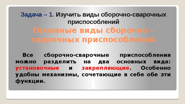              Задача – 1. Изучить виды сборочно-сварочных приспособлений  Основные виды сборочно – сварочных приспособлений     Все сборочно-сварочные приспособления можно разделить на два основных вида: установочные и закрепляющие . Особенно удобны механизмы, сочетающие в себе обе эти функции. 