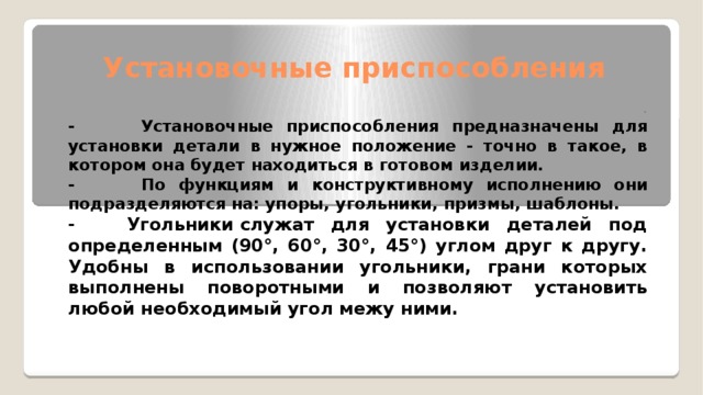 Установочные приспособления   . - Установочные приспособления предназначены для установки детали в нужное положение - точно в такое, в котором она будет находиться в готовом изделии. - По функциям и конструктивному исполнению они подразделяются на: упоры, угольники, призмы, шаблоны. - Угольники служат для установки деталей под определенным (90°, 60°, 30°, 45°) углом друг к другу. Удобны в использовании угольники, грани которых выполнены поворотными и позволяют установить любой необходимый угол межу ними.   