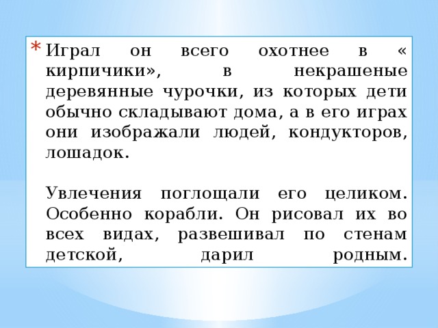 Играл он всего охотнее в « кирпичики», в некрашеные деревянные чурочки, из которых дети обычно складывают дома, а в его играх они изображали людей, кондукторов, лошадок.   Увлечения поглощали его целиком. Особенно корабли. Он рисовал их во всех видах, развешивал по стенам детской, дарил родным.   