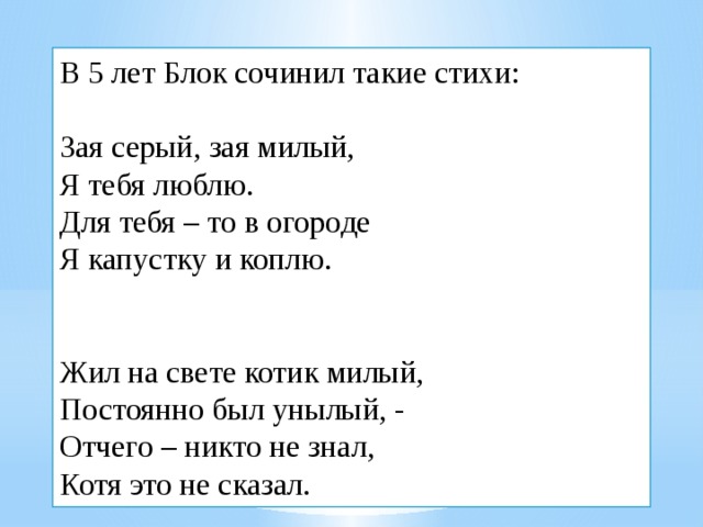 В 5 лет Блок сочинил такие стихи:   Зая серый, зая милый,  Я тебя люблю.  Для тебя – то в огороде  Я капустку и коплю.    Жил на свете котик милый,  Постоянно был унылый, -  Отчего – никто не знал,  Котя это не сказал.   