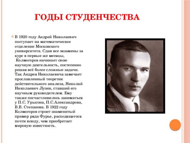 ГОДЫ СТУДЕНЧЕСТВА В 1920 году Андрей Николаевич поступает на математическое отделение Московского университета. Сдав все экзамены за курс в первые же месяцы,  Колмогоров начинает свою научную деятельность, постепенно решая всё более сложные задачи. Так Андрея Николаевича замечает прославленный теоретик действительного анализа, Николай Николаевич Лузин, ставший его научным руководителем. Ему также посчастливилось заниматься у П.С. Урысона, П.С.Александрова, В.В. Степанова. В 1922 году Колмогоров строит знаменитый пример ряда Фурье, расходящегося почти всюду, чем приобретает мировую известность. 