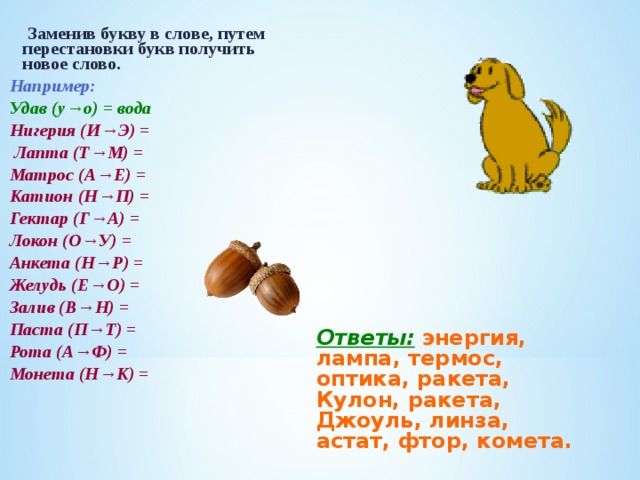  Заменив букву в слове, путем перестановки букв получить новое слово. Например: Удав (у→о) = вода Нигерия (И→Э) =  Лапта (Т→М) = Матрос (А→Е) = Катион (Н→П) = Гектар (Г→А) = Локон (О→У) = Анкета (Н→Р) = Желудь (Е→О) = Залив (В→Н) = Паста (П→Т) = Рота (А→Ф) = Монета (Н→К) = Ответы:  энергия, лампа, термос, оптика, ракета, Кулон, ракета, Джоуль, линза, астат, фтор, комета. 