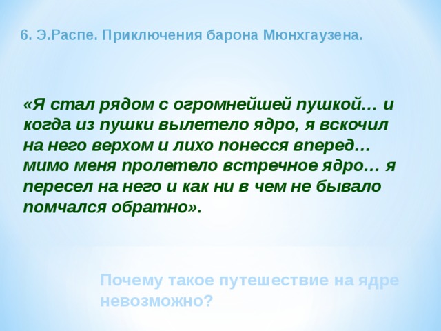 6. Э.Распе. Приключения барона Мюнхгаузена. «Я стал рядом с огромнейшей пушкой… и когда из пушки вылетело ядро, я вскочил на него верхом и лихо понесся вперед… мимо меня пролетело встречное ядро… я пересел на него и как ни в чем не бывало помчался обратно». Почему такое путешествие на ядре невозможно? 