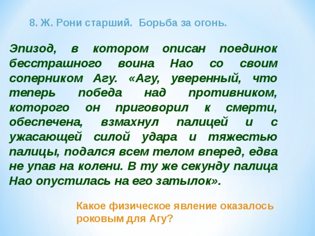 8. Ж. Рони старший. Борьба за огонь. Эпизод, в котором описан поединок бесстрашного воина Нао со своим соперником Агу. «Агу, уверенный, что теперь победа над противником, которого он приговорил к смерти, обеспечена, взмахнул палицей и с ужасающей силой удара и тяжестью палицы, подался всем телом вперед, едва не упав на колени. В ту же секунду палица Нао опустилась на его затылок». Какое физическое явление оказалось роковым для Агу? 