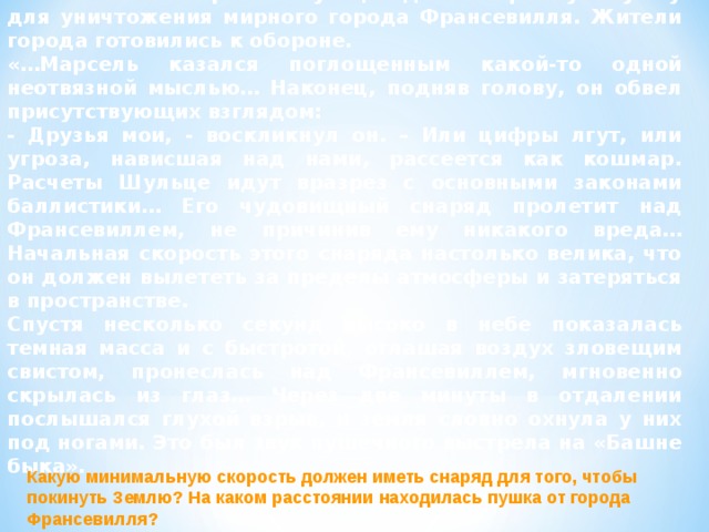 8. «Железный король» Шульце сделал огромную пушку для уничтожения мирного города Франсевилля. Жители города готовились к обороне. «…Марсель казался поглощенным какой-то одной неотвязной мыслью… Наконец, подняв голову, он обвел присутствующих взглядом: - Друзья мои, - воскликнул он. – Или цифры лгут, или угроза, нависшая над нами, рассеется как кошмар. Расчеты Шульце идут вразрез с основными законами баллистики… Его чудовищный снаряд пролетит над Франсевиллем, не причинив ему никакого вреда… Начальная скорость этого снаряда настолько велика, что он должен вылететь за пределы атмосферы и затеряться в пространстве. Спустя несколько секунд высоко в небе показалась темная масса и с быстротой, оглашая воздух зловещим свистом, пронеслась над Франсевиллем, мгновенно скрылась из глаз… Через две минуты в отдалении послышался глухой взрыв, и земля словно охнула у них под ногами. Это был звук пушечного выстрела на «Башне быка». Какую минимальную скорость должен иметь снаряд для того, чтобы покинуть Землю? На каком расстоянии находилась пушка от города Франсевилля? 