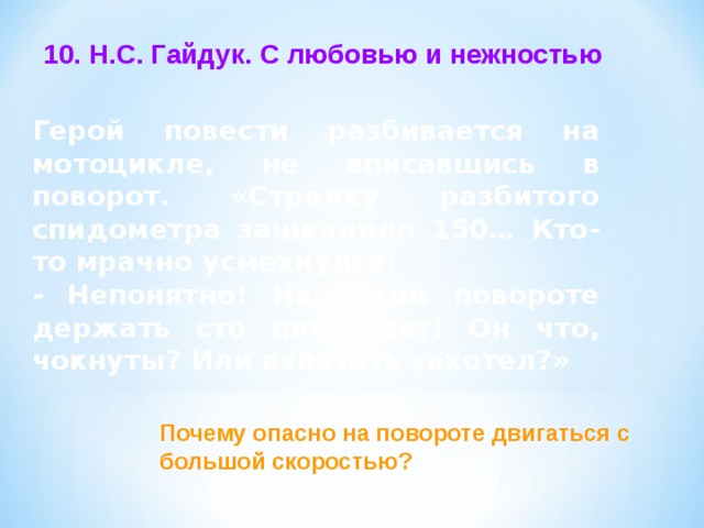 10. Н.С. Гайдук. С любовью и нежностью Герой повести разбивается на мотоцикле, не вписавшись в поворот. «Стрелку разбитого спидометра зашкалило 150… Кто-то мрачно усмехнулся: - Непонятно! На таком повороте держать сто пятьдесят! Он что, чокнуты? Или взлететь захотел?»  Почему опасно на повороте двигаться с большой скоростью? 