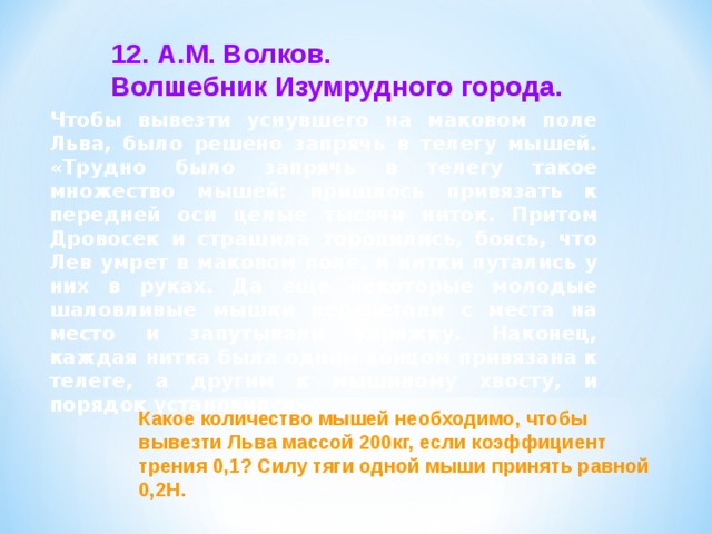 12. А.М. Волков. Волшебник Изумрудного города. Чтобы вывезти уснувшего на маковом поле Льва, было решено запрячь в телегу мышей. «Трудно было запрячь в телегу такое множество мышей: пришлось привязать к передней оси целые тысячи ниток. Притом Дровосек и страшила торопились, боясь, что Лев умрет в маковом поле, и нитки путались у них в руках. Да еще некоторые молодые шаловливые мышки перебегали с места на место и запутывали упряжку. Наконец, каждая нитка была одним концом привязана к телеге, а другим к мышиному хвосту, и порядок установился». Какое количество мышей необходимо, чтобы вывезти Льва массой 200кг, если коэффициент трения 0,1? Силу тяги одной мыши принять равной 0,2Н. 