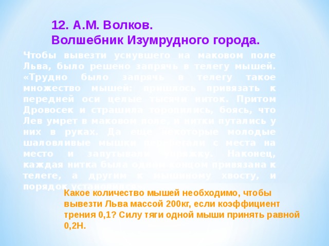 12. А.М. Волков. Волшебник Изумрудного города. Чтобы вывезти уснувшего на маковом поле Льва, было решено запрячь в телегу мышей. «Трудно было запрячь в телегу такое множество мышей: пришлось привязать к передней оси целые тысячи ниток. Притом Дровосек и страшила торопились, боясь, что Лев умрет в маковом поле, и нитки путались у них в руках. Да еще некоторые молодые шаловливые мышки перебегали с места на место и запутывали упряжку. Наконец, каждая нитка была одним концом привязана к телеге, а другим к мышиному хвосту, и порядок установился». Какое количество мышей необходимо, чтобы вывезти Льва массой 200кг, если коэффициент трения 0,1? Силу тяги одной мыши принять равной 0,2Н. 