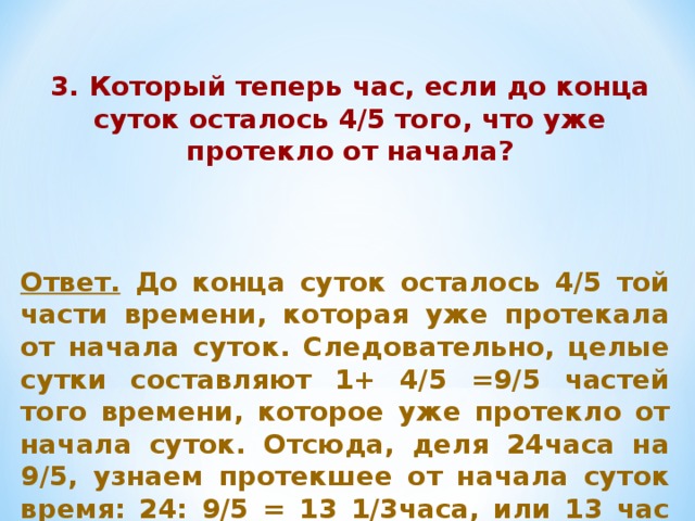 3. Который теперь час, если до конца суток осталось 4/5 того, что уже протекло от начала? Ответ. До конца суток осталось 4/5 той части времени, которая уже протекала от начала суток. Следовательно, целые сутки составляют 1+ 4/5 =9/5 частей того времени, которое уже протекло от начала суток. Отсюда, деля 24часа на 9/5, узнаем протекшее от начала суток время: 24: 9/5 = 13 1/3часа, или 13 час 20мин. 