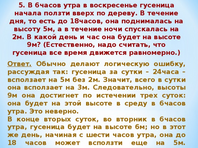 5. В 6часов утра в воскресенье гусеница начала ползти вверх по дереву. В течение дня, то есть до 18часов, она поднималась на высоту 5м, а в течение ночи спускалась на 2м. В какой день и час она будет на высоте 9м? (Естественно, надо считать, что гусеница все время движется равномерно.) Ответ. Обычно делают логическую ошибку, рассуждая так: гусеница за сутки – 24часа – всползает на 5м без 2м. Значит, всего в сутки она всползает на 3м. Следовательно, высоты 9м она достигнет по истечении трех суток: она будет на этой высоте в среду в 6часов утра. Это неверно. В конце вторых суток, во вторник в 6часов утра, гусеница будет на высоте 6м; но в этот же день, начиная с шести часов утра, она до 18 часов может всползти еще на 5м. Следовательно, на высоте 9м она окажется во вторник в 13 часов 12 минут. 