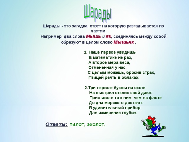 Шарады - это загадка, ответ на которую разгадывается по частям.  Например, два слова Мышь и як , соединяясь между собой, образуют в целом слово Мышьяк .   1. Наше первое увидишь  В математике не раз,  А второе мера веса,  Отмененная у нас.  С целым можешь, бросив страх,  Птицей реять в облаках.   2.Три первые буквы на охоте  На выстрел отклик свой дают.  Приставьте то к ним, чем на флоте  До дна морского достают:  Я удивительный прибор  Для измерения глубин.  Ответы:  пилот, эхолот. 