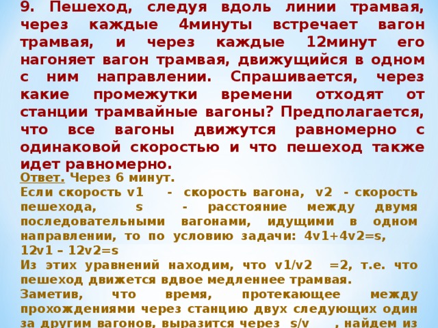 9. Пешеход, следуя вдоль линии трамвая, через каждые 4минуты встречает вагон трамвая, и через каждые 12минут его нагоняет вагон трамвая, движущийся в одном с ним направлении. Спрашивается, через какие промежутки времени отходят от станции трамвайные вагоны? Предполагается, что все вагоны движутся равномерно с одинаковой скоростью и что пешеход также идет равномерно. Ответ. Через 6 минут. Если скорость v1 - скорость вагона, v2 - скорость пешехода, s - расстояние между двумя последовательными вагонами, идущими в одном направлении, то по условию задачи: 4v1+4v2=s, 12v1 – 12v2=s Из этих уравнений находим, что v1/v2 =2, т.е. что пешеход движется вдвое медленнее трамвая. Заметив, что время, протекающее между прохождениями через станцию двух следующих один за другим вагонов, выразится через s/v , найдем из предыдущего, что s/v1 =6. 