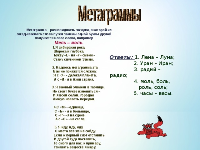 Метаграмма – разновидность загадки, в которой из загадываемого слова путем замены одной буквы другой получается новое слово, например Мель – моль. 1.Я сибирская река, Широка и глубока.  Букву «Е» на «У» смени –  Стану спутником Земли.   2. Надеюсь метаграмма эта  Вам не покажется сложна:  Я с «У» - далекая планета,  А с «И» я в Азии страна.   3. Я важный элемент в таблице.  Но стоит букве измениться –  И я всем селам, городам  Любую новость передам.  4.С «М» - единица,  С «Б» - я в больнице,  С «Р» - я на сцене,  А с «С» - на столе.  5. Я иду, иду, иду,  С места все же не сойду.  Если ж первый слог отставить  И другой туда поставить,  То смогу для вас, к примеру,  Узнавать веществ я меру. Ответы: 1. Лена – Луна;  2. Уран – Иран;  3. радий – радио;  4. моль, боль,  роль, соль;  5. часы – весы. 