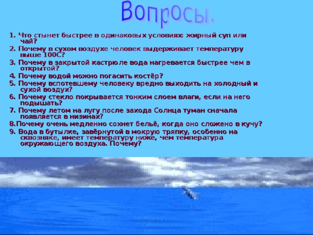  1. Что стынет быстрее в одинаковых условиях: жирный суп или чай? 2. Почему в сухом воздухе человек выдерживает температуру выше 100С? 3. Почему в закрытой кастрюле вода нагревается быстрее чем в открытой? 4. Почему водой можно погасить костёр? 5. Почему вспотевшему человеку вредно выходить на холодный и сухой воздух? 6. Почему стекло покрывается тонким слоем влаги, если на него подышать? 7. Почему летом на лугу после захода Солнца туман сначала появляется в низинах? 8.Почему очень медленно сохнет бельё, когда оно сложено в кучу? 9. Вода в бутылке, завёрнутой в мокрую тряпку, особенно на сквозняке, имеет температуру ниже, чем температура окружающего воздуха. Почему? 