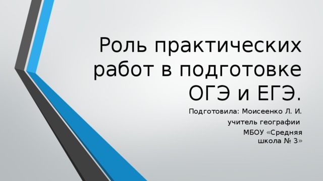 Роль практических работ в подготовке ОГЭ и ЕГЭ. Подготовила: Моисеенко Л. И.  учитель географии  МБОУ «Средняя школа № 3» 