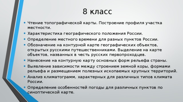 8 класс Чтение топографической карты. Построение профиля участка местности. Характеристика географического положения России. Определение местного времени для разных пунктов России. Обозначение на контурной карте географических объектов, открытых русскими путешественниками. Выделение на карте объектов, названных в честь русских первопроходцев. Нанесение на контурную карту основных форм рельефа страны. Выявление зависимости между строением земной коры, формами рельефа и размещением полезных ископаемых крупных территорий. Анализ климатограмм, характерных для различных типов климата России. Определение особенностей погоды для различных пунктов по синоптической карте. 