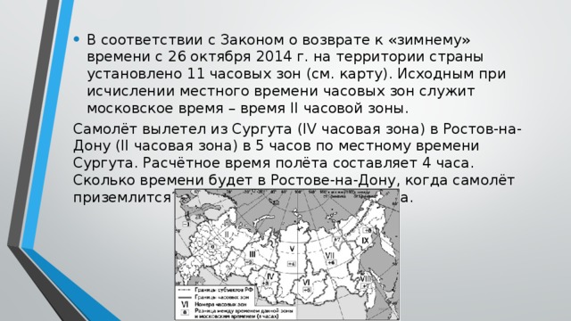 В соответствии с Законом о возврате к «зимнему» времени с 26 октября 2014 г. на территории страны установлено 11 часовых зон (см. карту). Исходным при исчислении местного времени часовых зон служит московское время – время II часовой зоны. Самолёт вылетел из Сургута (IV часовая зона) в Ростов-на-Дону (II часовая зона) в 5 часов по местному времени Сургута. Расчётное время полёта составляет 4 часа. Сколько времени будет в Ростове-на-Дону, когда самолёт приземлится? Ответ запишите в виде числа. 