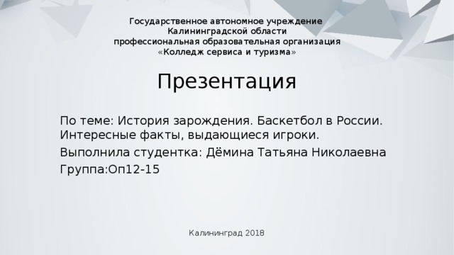 Государственное автономное учреждение  Калининградской области  профессиональная образовательная организация  «Колледж сервиса и туризма» Презентация По теме: История зарождения. Баскетбол в России. Интересные факты, выдающиеся игроки. Выполнила студентка: Дёмина Татьяна Николаевна Группа:Оп12-15 Калининград 2018 