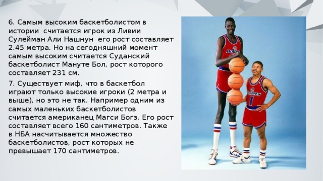 6. Самым высоким баскетболистом в истории считается игрок из Ливии Сулейман Али Нашнун его рост составляет 2.45 метра. Но на сегодняшний момент самым высоким считается Суданский баскетболист Мануте Бол, рост которого составляет 231 см. 7. Существует миф, что в баскетбол играют только высокие игроки (2 метра и выше), но это не так. Например одним из самых маленьких баскетболистов считается американец Магси Богз. Его рост составляет всего 160 сантиметров. Также в НБА насчитывается множество баскетболистов, рост которых не превышает 170 сантиметров. 