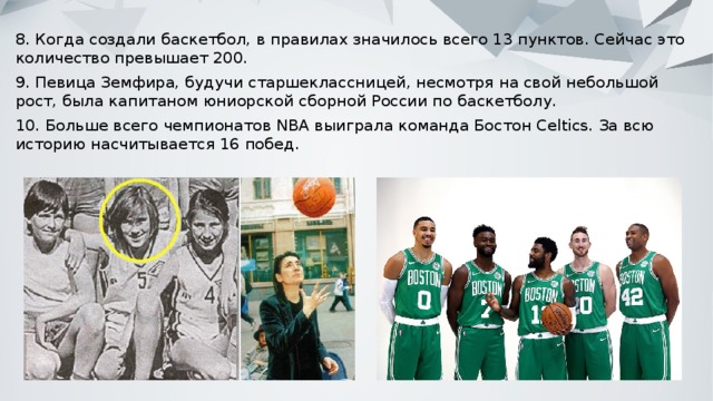 8. Когда создали баскетбол, в правилах значилось всего 13 пунктов. Сейчас это количество превышает 200. 9. Певица Земфира, будучи старшеклассницей, несмотря на свой небольшой рост, была капитаном юниорской сборной России по баскетболу. 10. Больше всего чемпионатов NBA выиграла команда Бостон Celtics. За всю историю насчитывается 16 побед. 