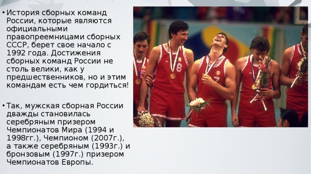 История сборных команд России, которые являются официальными правопреемницами сборных СССР, берет свое начало с 1992 года. Достижения сборных команд России не столь велики, как у предшественников, но и этим командам есть чем гордиться! Так, мужская сборная России дважды становилась серебряным призером Чемпионатов Мира (1994 и 1998гг.), Чемпионом (2007г.), а также серебряным (1993г.) и бронзовым (1997г.) призером Чемпионатов Европы. 