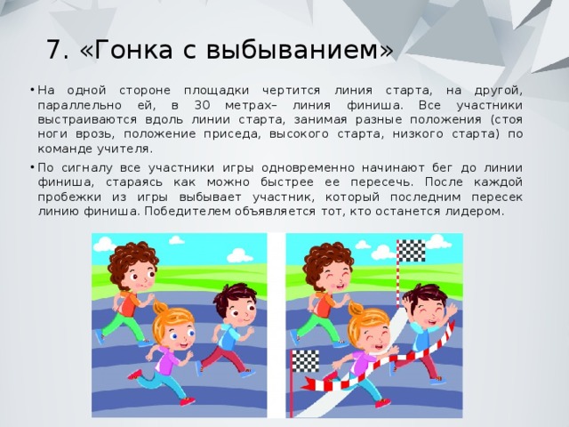 7. «Гонка с выбыванием»   На одной стороне площадки чертится линия старта, на другой, параллельно ей, в 30 метрах– линия финиша. Все участники выстраиваются вдоль линии старта, занимая разные положения (стоя ноги врозь, положение приседа, высокого старта, низкого старта) по команде учителя. По сигналу все участники игры одновременно начинают бег до линии финиша, стараясь как можно быстрее ее пересечь. После каждой пробежки из игры выбывает участник, который последним пересек линию финиша. Победителем объявляется тот, кто останется лидером. 