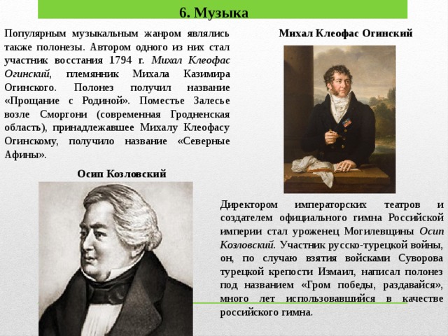 6. Музыка Популярным музыкальным жанром являлись также полонезы. Авто­ром одного из них стал участник восстания 1794 г. Михал Клеофас Огинский , племянник Михала Казимира Огинского. Полонез получил название «Прощание с Родиной». Поместье Залесье возле Сморгони (современная Гродненская область), принадлежавшее Михалу Клеофасу Огинскому, получило название «Северные Афины». Михал Клеофас Огинский Осип Козлов­ский Директором императорских театров и создателем официального гим­на Российской империи стал уроженец Могилевщины Осип Козлов­ский. Участник русско-турецкой войны, он, по случаю взятия войсками Суворова турецкой крепости Измаил, написал полонез под названием «Гром победы, раздавайся», много лет использовавшийся в качестве российского гимна.