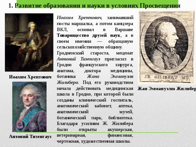 1. Развитие образования и науки в условиях Просвещения Иоахим Хрептович , занимавший посты маршалка, а потом канцлера ВКЛ, основал в Варшаве Товарищество друзей наук , а в своем имении — образцовую сельскохозяйственную общину. Гродненский староста, меценат Антоний Тизенгауз пригласил в Гродно французского хирурга, анатома, доктора медицины, ботаника Жана Эммануэля Жилибера. Под его руковод­ством начала действовать медицинская школа в Гродно, при которой были созданы клинический госпиталь, анатомический кабинет, аптека, анатомический музей, ботанический парк, библиотека. Благодаря уси­лиям Ж. Жилибера были открыты акушерская, ветеринарная, финан­совая, чертежная, художественная школы. Иоахим Хрептович Жан Эммануэлm Жилибер Антоний Тизенгауз