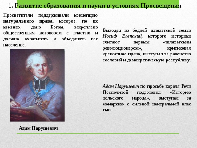 1. Развитие образования и науки в условиях Просвещения Просветители поддерживали концепцию натурального права , кото­рое, по их мнению, дано Богом, закреплено общественным договором с властью и должно охватывать и объединять все население.  Выходец из бедной шляхетской семьи Иосиф Еленский, которого историки считают первым «шляхетским революционером», критиковал крепостное право, выступал за равенство сословий и де­мократическую республику. Адам Нарушевич по просьбе короля Речи Посполитой подготовил «Историю польского народа», выступал за монархию с сильной центральной влас­тью. Адам Нарушевич