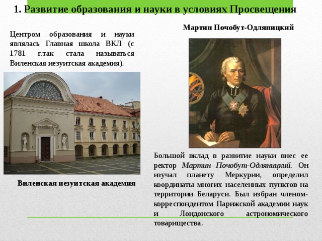 1. Развитие образования и науки в условиях Просвещения Мартин Почобут-Одляницкий Центром образования и науки являлась Главная школа ВКЛ (с 1781 г.так стала называться Виленская иезуитская академия). Большой вклад в развитие науки внес ее ректор Мартин Почобут-Одляницкий. Он изу­чал планету Меркурии, определил координаты многих населенных пунктов на территории Беларуси. Был избран членом-корреспондентом Париж­ской академии наук и Лондонского астрономического товарищества. Виленская иезуитская академия